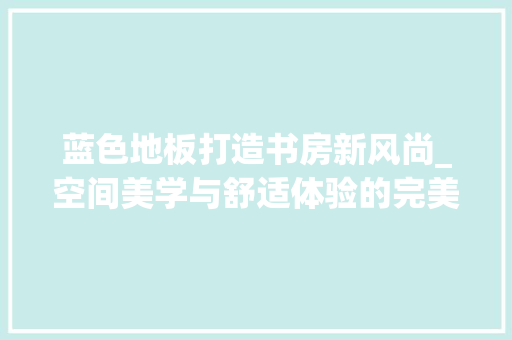 蓝色地板打造书房新风尚_空间美学与舒适体验的完美融合