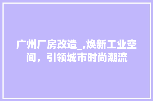 广州厂房改造_,焕新工业空间，引领城市时尚潮流