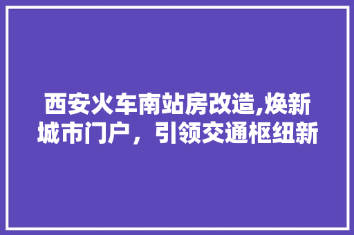 西安火车南站房改造,焕新城市门户，引领交通枢纽新篇章