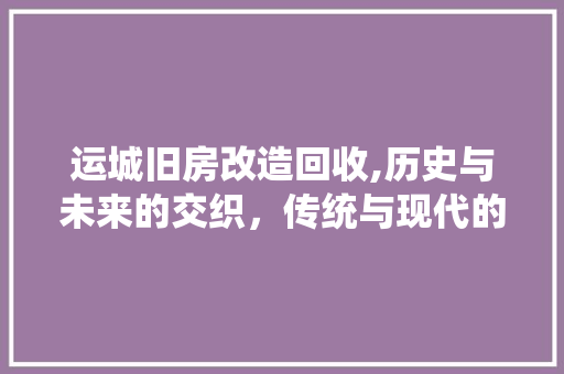 运城旧房改造回收,历史与未来的交织，传统与现代的融合