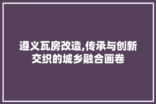 遵义瓦房改造,传承与创新交织的城乡融合画卷