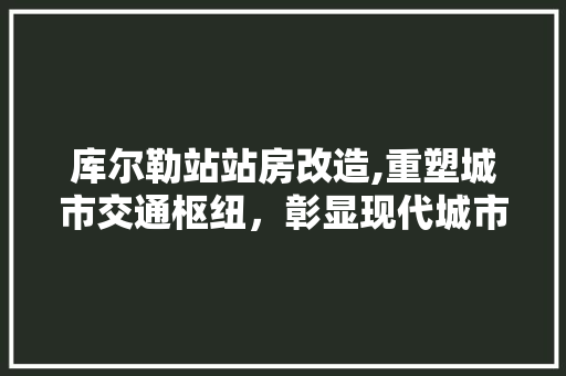 库尔勒站站房改造,重塑城市交通枢纽，彰显现代城市风貌