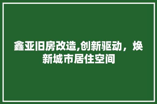 鑫亚旧房改造,创新驱动，焕新城市居住空间