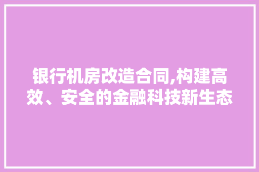 银行机房改造合同,构建高效、安全的金融科技新生态