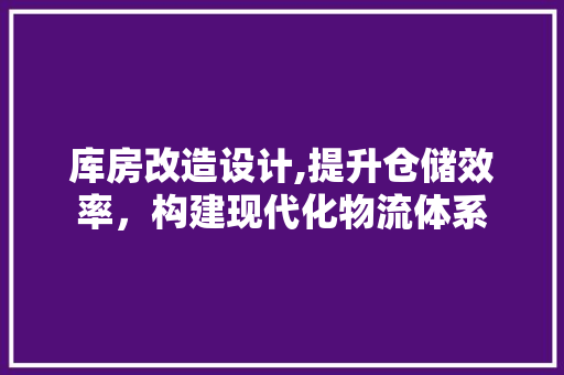 库房改造设计,提升仓储效率，构建现代化物流体系
