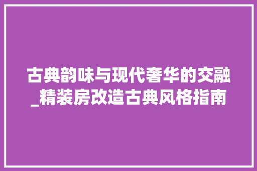 古典韵味与现代奢华的交融_精装房改造古典风格指南