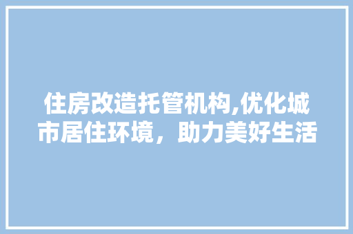 住房改造托管机构,优化城市居住环境，助力美好生活