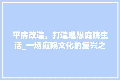 平房改造，打造理想庭院生活_一场庭院文化的复兴之旅