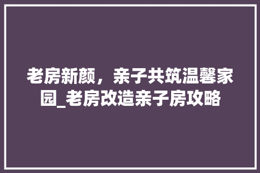 老房新颜，亲子共筑温馨家园_老房改造亲子房攻略