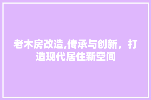 老木房改造,传承与创新，打造现代居住新空间