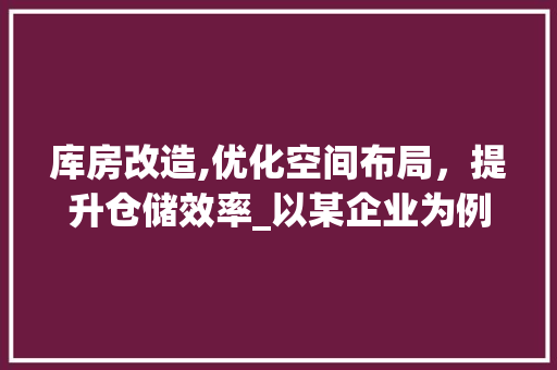 库房改造,优化空间布局，提升仓储效率_以某企业为例