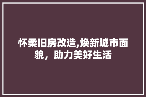 怀柔旧房改造,焕新城市面貌，助力美好生活