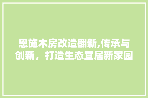 恩施木房改造翻新,传承与创新，打造生态宜居新家园