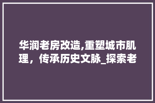 华润老房改造,重塑城市肌理，传承历史文脉_探索老房改造的华润之路