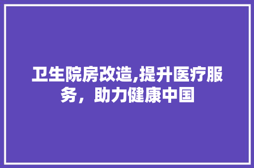 卫生院房改造,提升医疗服务，助力健康中国