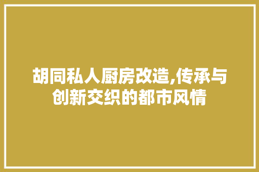 胡同私人厨房改造,传承与创新交织的都市风情