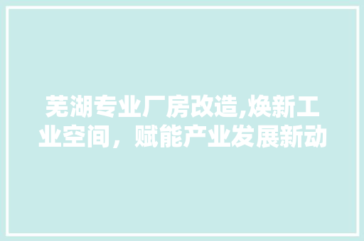 芜湖专业厂房改造,焕新工业空间，赋能产业发展新动能