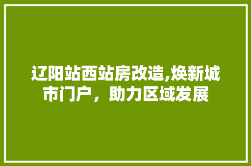 辽阳站西站房改造,焕新城市门户，助力区域发展