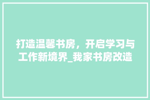 打造温馨书房，开启学习与工作新境界_我家书房改造记