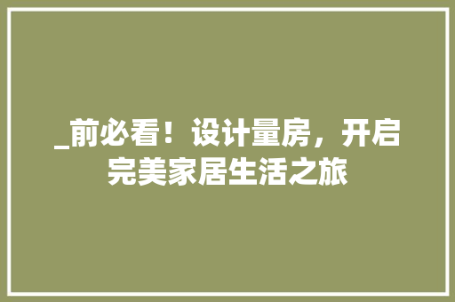 _前必看！设计量房，开启完美家居生活之旅