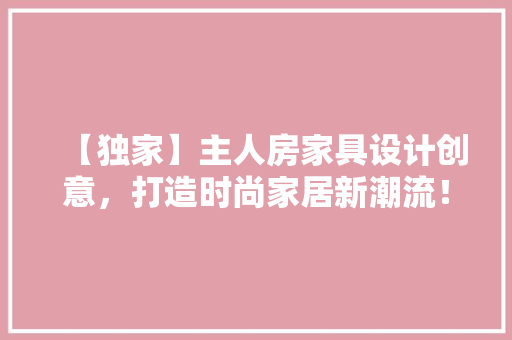 【独家】主人房家具设计创意，打造时尚家居新潮流！