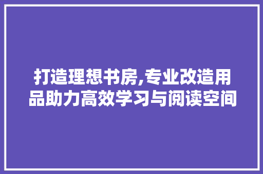 打造理想书房,专业改造用品助力高效学习与阅读空间