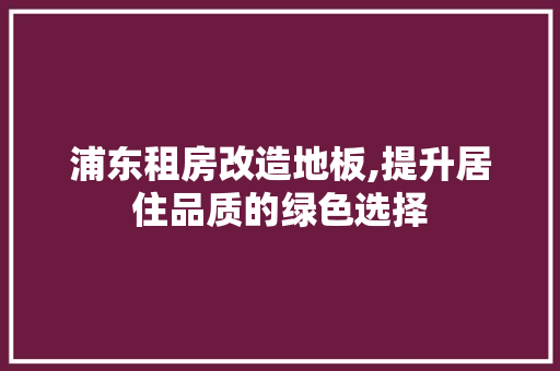 浦东租房改造地板,提升居住品质的绿色选择