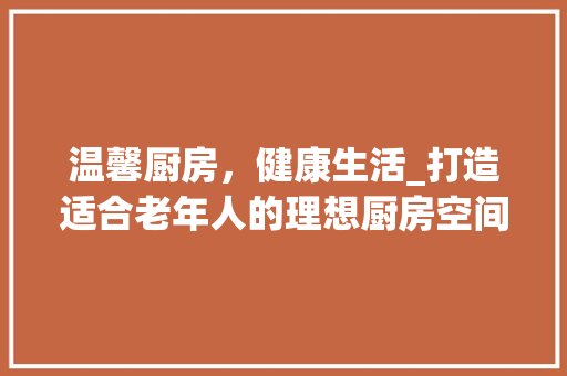 温馨厨房，健康生活_打造适合老年人的理想厨房空间