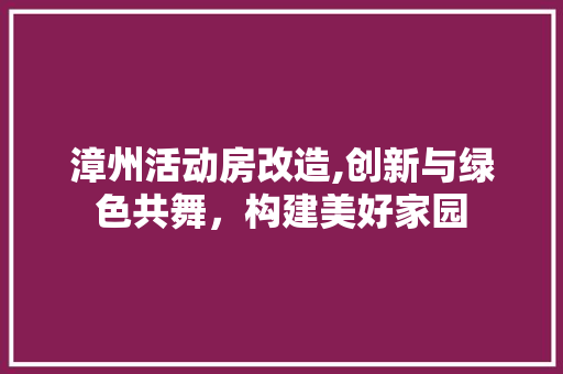 漳州活动房改造,创新与绿色共舞，构建美好家园