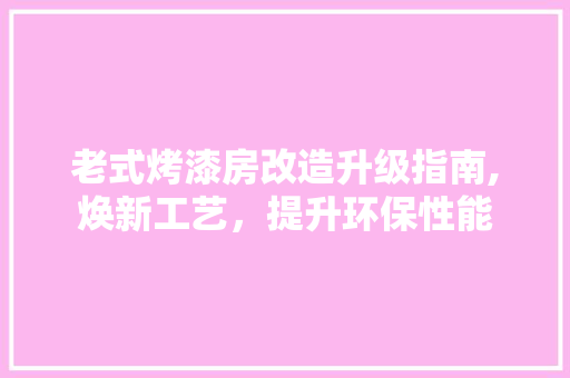老式烤漆房改造升级指南,焕新工艺，提升环保性能