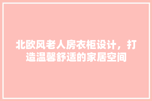 北欧风老人房衣柜设计，打造温馨舒适的家居空间