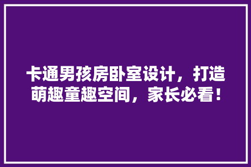 卡通男孩房卧室设计，打造萌趣童趣空间，家长必看！
