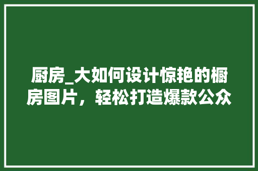 厨房_大如何设计惊艳的橱房图片，轻松打造爆款公众号