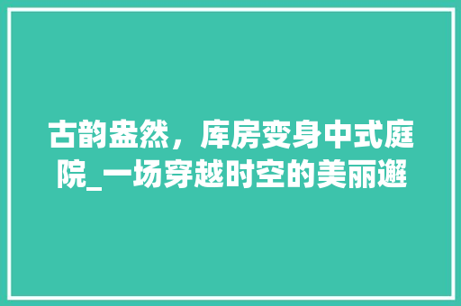 古韵盎然，库房变身中式庭院_一场穿越时空的美丽邂逅