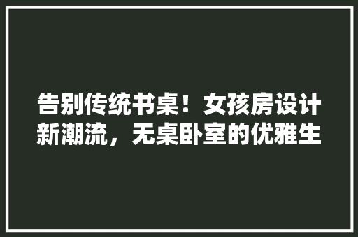 告别传统书桌！女孩房设计新潮流，无桌卧室的优雅生活！