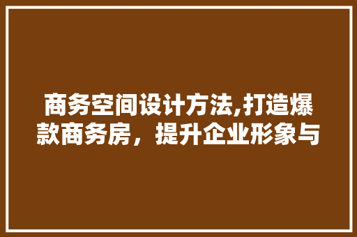 商务空间设计方法,打造爆款商务房，提升企业形象与效率
