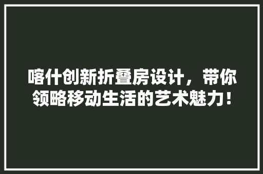 喀什创新折叠房设计，带你领略移动生活的艺术魅力！