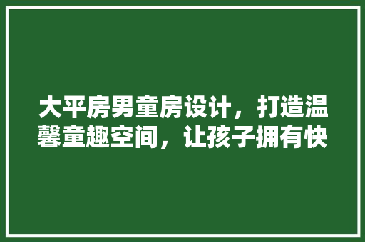 大平房男童房设计，打造温馨童趣空间，让孩子拥有快乐成长天地！