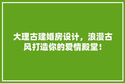 大理古建婚房设计，浪漫古风打造你的爱情殿堂！