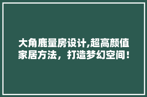 大角鹿量房设计,超高颜值家居方法，打造梦幻空间！