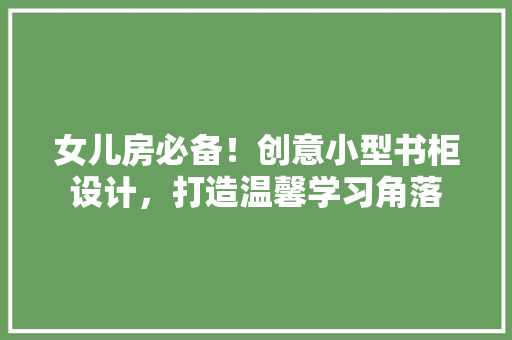 女儿房必备！创意小型书柜设计，打造温馨学习角落