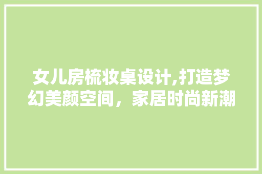 女儿房梳妆桌设计,打造梦幻美颜空间，家居时尚新潮流！