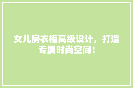 女儿房衣柜高级设计，打造专属时尚空间！