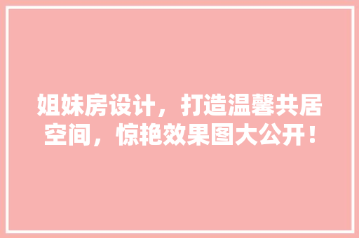 姐妹房设计，打造温馨共居空间，惊艳效果图大公开！