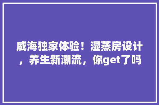 威海独家体验！湿蒸房设计，养生新潮流，你get了吗