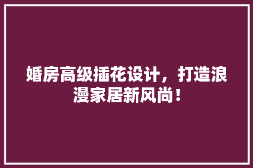 婚房高级插花设计，打造浪漫家居新风尚！