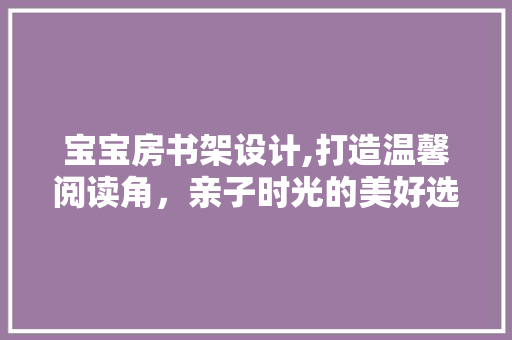 宝宝房书架设计,打造温馨阅读角，亲子时光的美好选择！