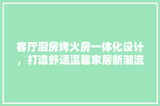 客厅厨房烤火房一体化设计，打造舒适温馨家居新潮流