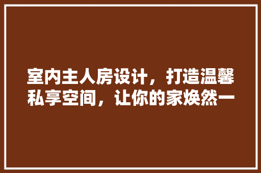 室内主人房设计，打造温馨私享空间，让你的家焕然一新！