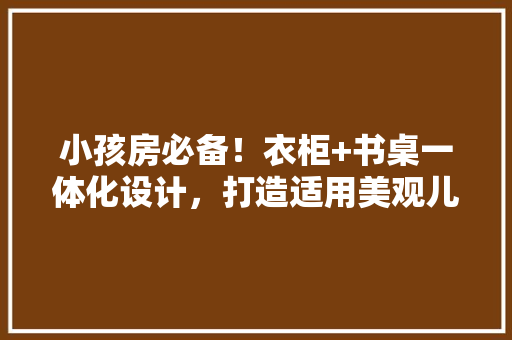 小孩房必备！衣柜+书桌一体化设计，打造适用美观儿童房空间